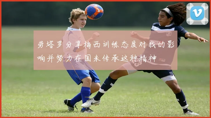 劳塔罗分享梅西训练态度对我的影响并努力在国米传承这种精神