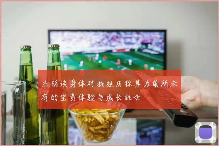 杰明谈身体对抗经历称其为前所未有的宝贵体验与成长机会
