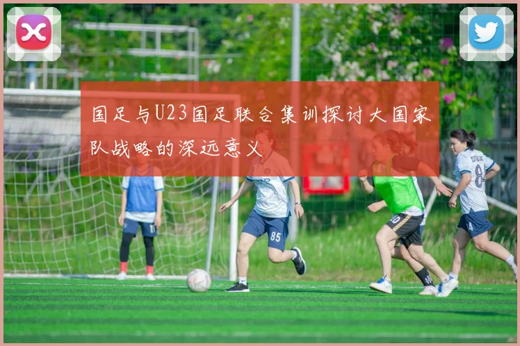 国足与U23国足联合集训探讨大国家队战略的深远意义