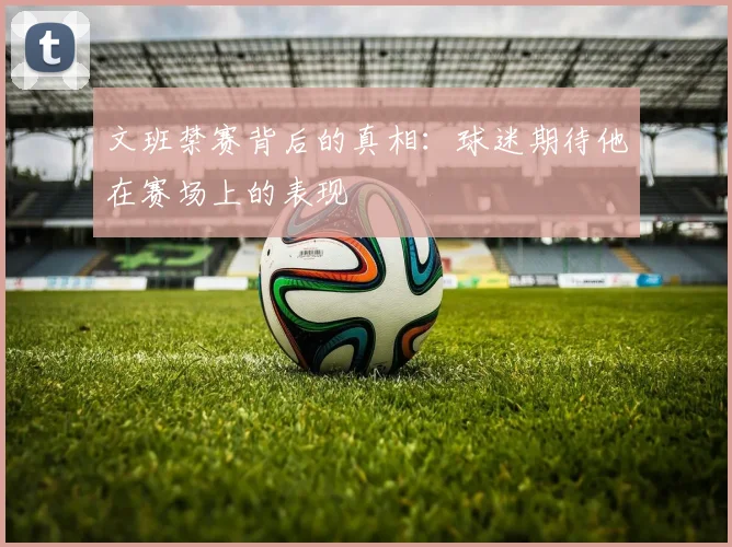 文班禁赛背后的真相：球迷期待他在赛场上的表现