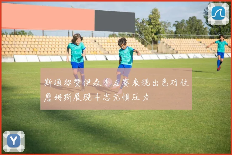 斯通称赞伊森季后赛表现出色对位詹姆斯展现斗志无惧压力